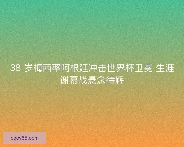 38 岁梅西率阿根廷冲击世界杯卫冕 生涯谢幕战悬念待解