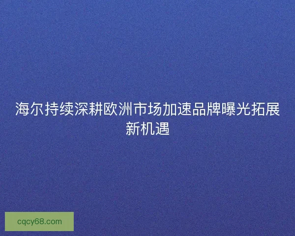 海尔持续深耕欧洲市场加速品牌曝光拓展新机遇