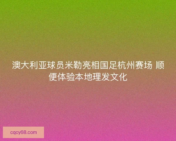 澳大利亚球员米勒亮相国足杭州赛场 顺便体验本地理发文化