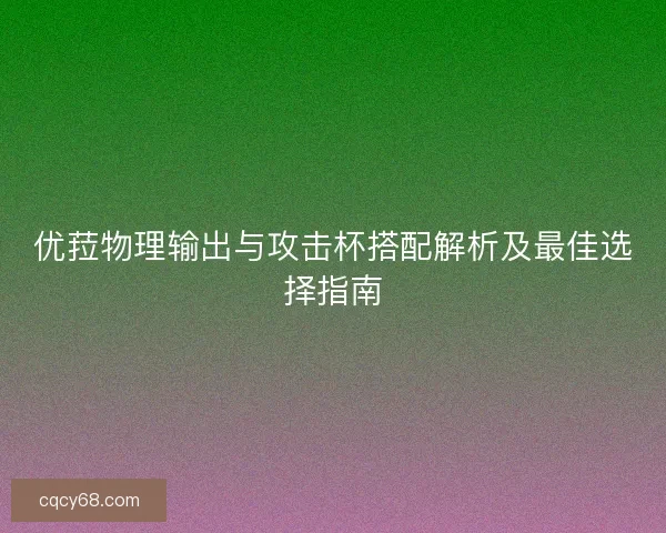 优菈物理输出与攻击杯搭配解析及最佳选择指南 优菈物理输出与攻击杯搭配解析及最佳选择指南