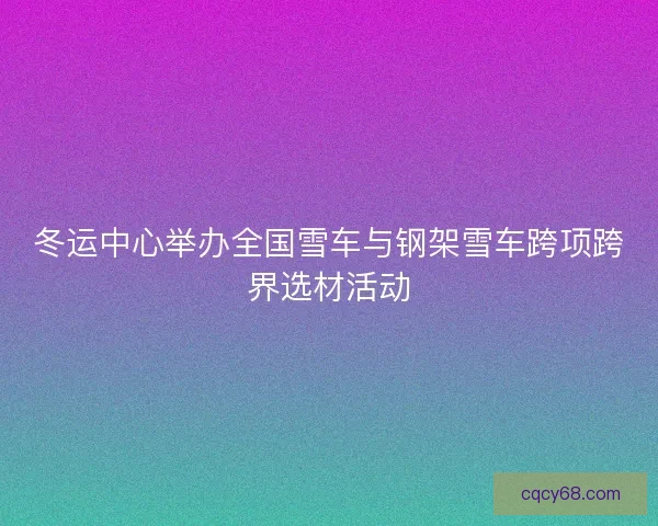 冬运中心举办全国雪车与钢架雪车跨项跨界选材活动