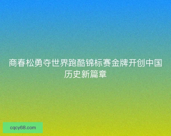 商春松勇夺世界跑酷锦标赛金牌开创中国历史新篇章