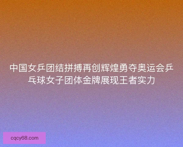 中国女乒团结拼搏再创辉煌勇夺奥运会乒乓球女子团体金牌展现王者实力