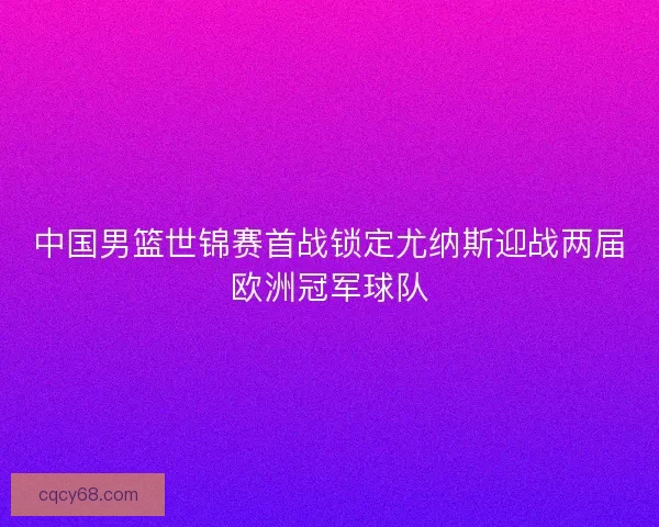 中国男篮世锦赛首战锁定尤纳斯迎战两届欧洲冠军球队 中国男篮世锦赛首战锁定尤纳斯迎战两届欧洲冠军球队