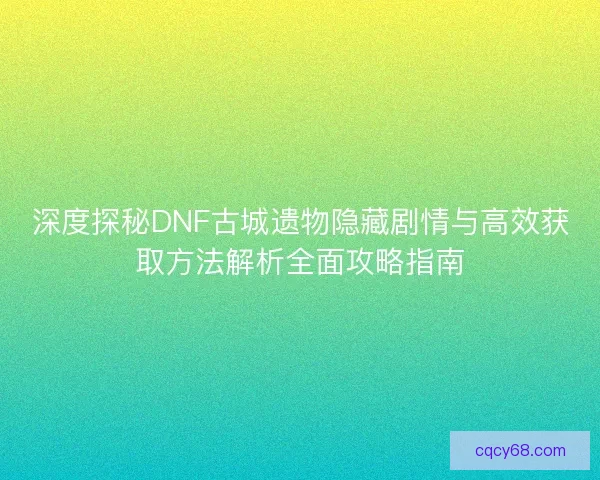 深度探秘DNF古城遗物隐藏剧情与高效获取方法解析全面攻略指南