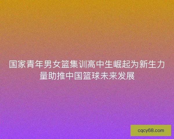 国家青年男女篮集训高中生崛起为新生力量助推中国篮球未来发展 国家青年男女篮集训高中生崛起为新生力量助推中国篮球未来发展