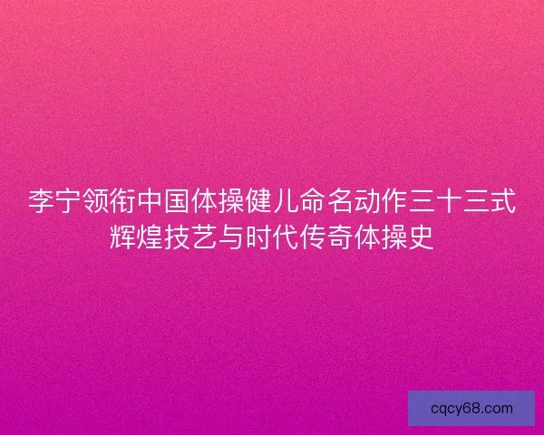 李宁领衔中国体操健儿命名动作三十三式辉煌技艺与时代传奇体操史