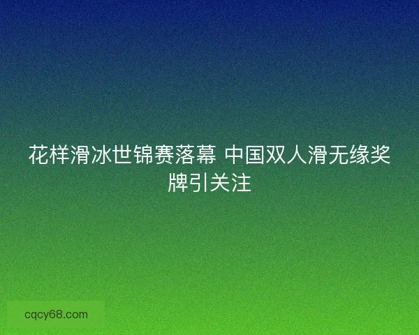 花样滑冰世锦赛落幕 中国双人滑无缘奖牌引关注