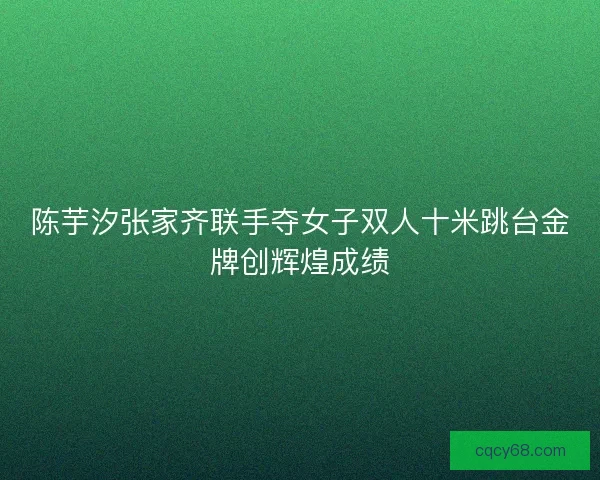 陈芋汐张家齐联手夺女子双人十米跳台金牌创辉煌成绩