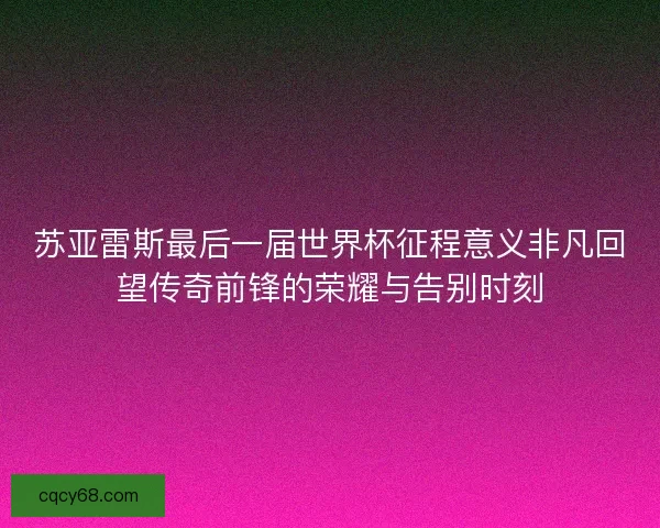 苏亚雷斯最后一届世界杯征程意义非凡回望传奇前锋的荣耀与告别时刻
