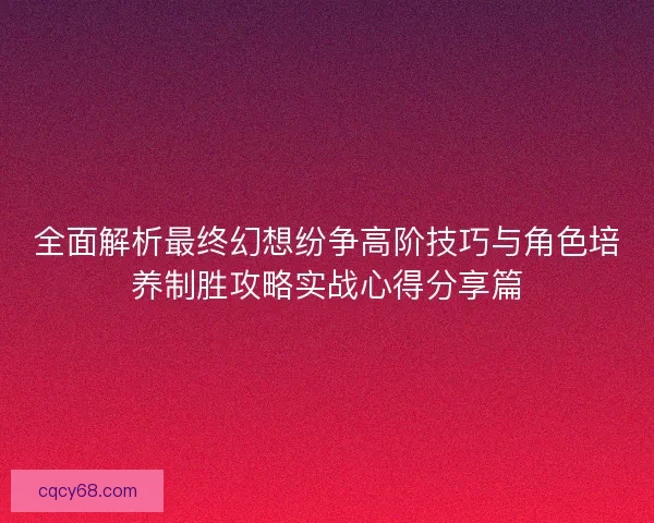 全面解析最终幻想纷争高阶技巧与角色培养制胜攻略实战心得分享篇 全面解析最终幻想纷争高阶技巧与角色培养制胜攻略实战心得分享篇